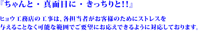 ちゃんと・真面目に・きっちりと！！ヒョウ工務店の工事は、各担当者がお客様のためにストレスを与えることなく可能な範囲でご要望にお応えできるように対応しております。